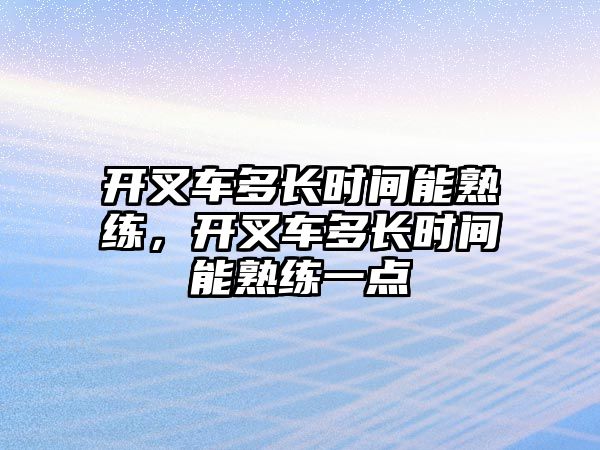 開叉車多長時間能熟練，開叉車多長時間能熟練一點