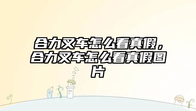 合力叉車怎么看真假，合力叉車怎么看真假圖片