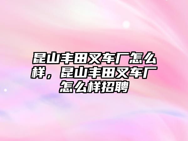 昆山豐田叉車廠怎么樣，昆山豐田叉車廠怎么樣招聘