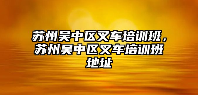 蘇州吳中區(qū)叉車培訓(xùn)班，蘇州吳中區(qū)叉車培訓(xùn)班地址