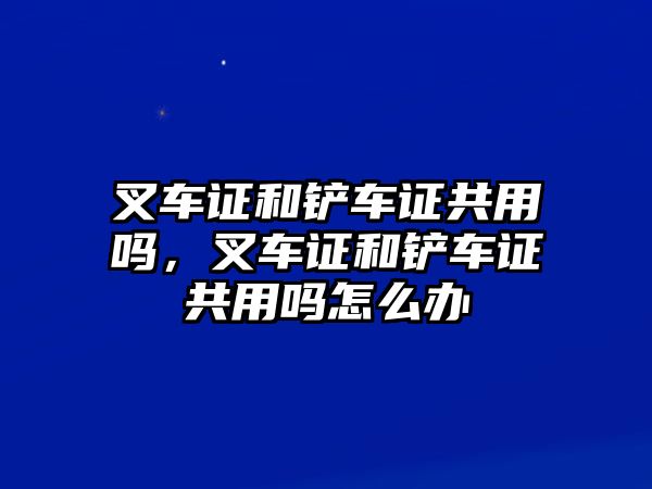 叉車證和鏟車證共用嗎，叉車證和鏟車證共用嗎怎么辦