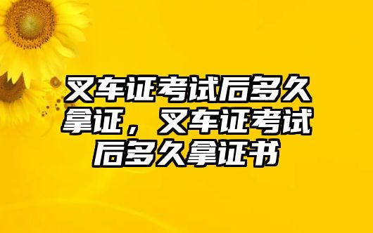 叉車證考試后多久拿證，叉車證考試后多久拿證書