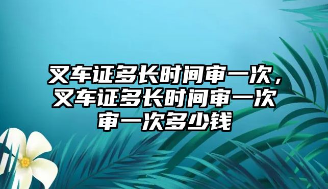 叉車證多長時間審一次，叉車證多長時間審一次審一次多少錢