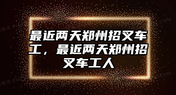 最近兩天鄭州招叉車工，最近兩天鄭州招叉車工人